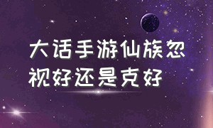 大话手游仙族忽视好还是克好（大话手游仙族狂暴和忽视哪个好）