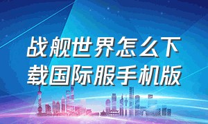 战舰世界怎么下载国际服手机版