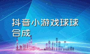 抖音小游戏球球合成