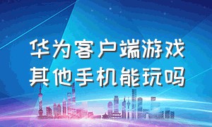 华为客户端游戏其他手机能玩吗