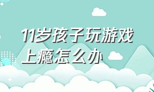 11岁孩子玩游戏上瘾怎么办