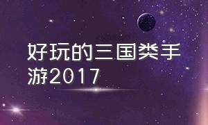 好玩的三国类手游2017（三国类的手游哪个好玩）