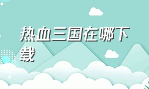 热血三国在哪下载（热血三国单机版最新版本）