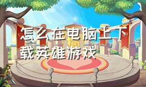 怎么在电脑上下载英雄游戏（电脑怎么下载英雄正式版）