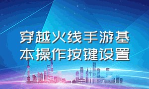 穿越火线手游基本操作按键设置（穿越火线手游最佳按键设置新版）