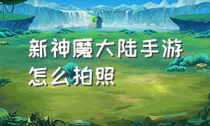 新神魔大陆手游怎么拍照（新神魔大陆手游免费吗）