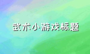 武术小游戏标题（跟武术有关的休闲小游戏）