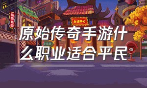 原始传奇手游什么职业适合平民（轩辕传奇手游新手怎么转职）