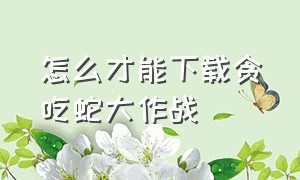 怎么才能下载贪吃蛇大作战（如何下载贪吃蛇大作战官方正版）