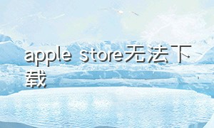 apple store无法下载（applestore无法下载应用怎么办）