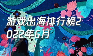 游戏出海排行榜2022年6月（中国游戏出海排行榜top100）