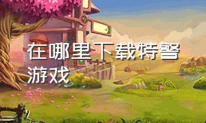 在哪里下载特警游戏（怎么下载特警游戏手机版）