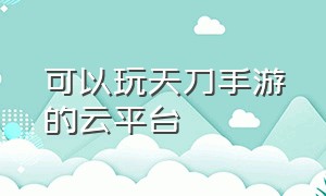 可以玩天刀手游的云平台（可以玩天刀手游的云平台软件）