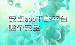 安卓app下载平台哪个安全（安卓怎么下载对应app）