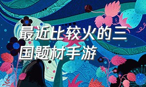 最近比较火的三国题材手游（什么样的三国类手游比较火）