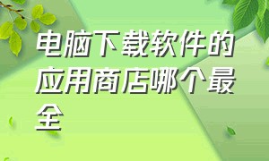 电脑下载软件的应用商店哪个最全