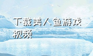 下载美人鱼游戏视频（美人鱼游戏怎么下载免费）