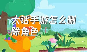 大话手游怎么删除角色（大话西游手游删除角色怎么删不掉）