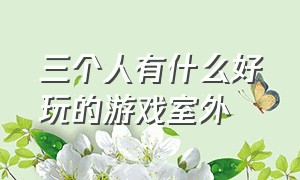 三个人有什么好玩的游戏室外