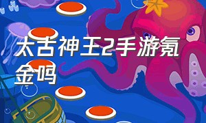 太古神王2手游氪金吗（太古神王2为什么没人玩）