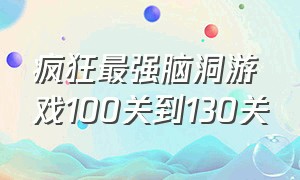 疯狂最强脑洞游戏100关到130关（疯狂最强脑洞游戏50关到100关）