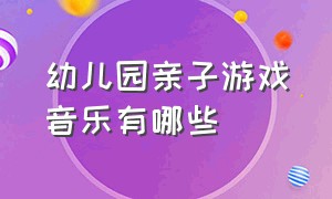 幼儿园亲子游戏音乐有哪些