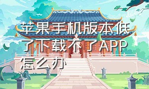 苹果手机版本低了下载不了APP怎么办（苹果手机为什么突然下载不了app）