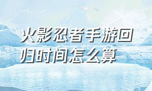 火影忍者手游回归时间怎么算（火影忍者手游20天算回归吗）