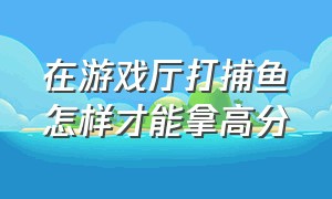 在游戏厅打捕鱼怎样才能拿高分（游戏厅捕鱼该怎么玩）