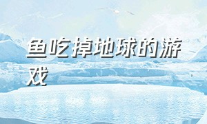 鱼吃掉地球的游戏（吃掉地球的小鱼叫什么游戏）