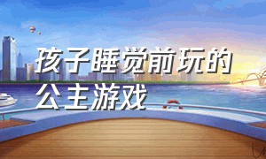 孩子睡觉前玩的公主游戏（适合五岁儿童玩的公主游戏）