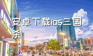 安卓下载ios三国杀（苹果手机三国杀官方在哪里下载）