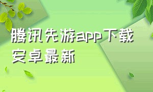 腾讯先游app下载安卓最新（腾讯先游app官方下载2023）