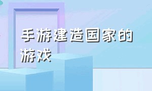 手游建造国家的游戏（手游建造国家的游戏叫什么）