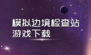 模拟边境检查站游戏下载（边境检查站模拟器怎么下载手机版）