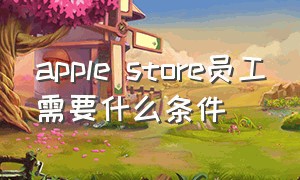 apple store员工需要什么条件（中国apple store员工工资高吗）