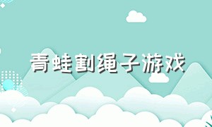 青蛙割绳子游戏（割绳子游戏那个青蛙叫什么）