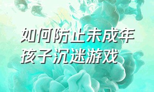 如何防止未成年孩子沉迷游戏