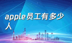 apple员工有多少人（苹果公司全球多少雇员）