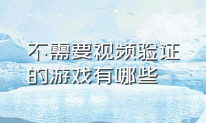 不需要视频验证的游戏有哪些（不需要身份证验证的游戏有哪些）