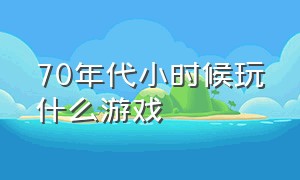 70年代小时候玩什么游戏（70年代小时候玩过的游戏）