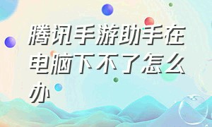 腾讯手游助手在电脑下不了怎么办