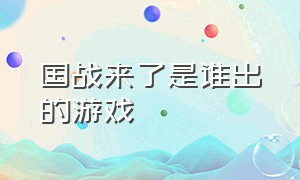 国战来了是谁出的游戏（国战来了游戏fan）