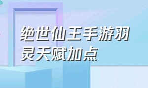 绝世仙王手游羽灵天赋加点（绝世仙王手游各职业天赋点加点）