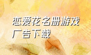 恋爱花名册游戏广告下载（恋爱养成游戏广告下载官方）