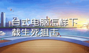 台式电脑怎样下载生死狙击（生死狙击怎么下载电脑桌面上）