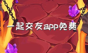 一起交友app免费（一起app交友软件联系方式）