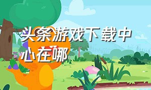 头条游戏下载中心在哪（头条下载的游戏在哪里查看）