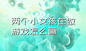 两个小女孩在做游戏怎么画