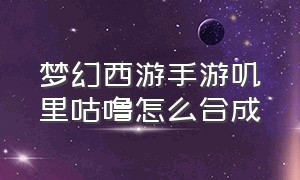 梦幻西游手游叽里咕噜怎么合成（梦幻西游手游怎么获取咕咕鸡）